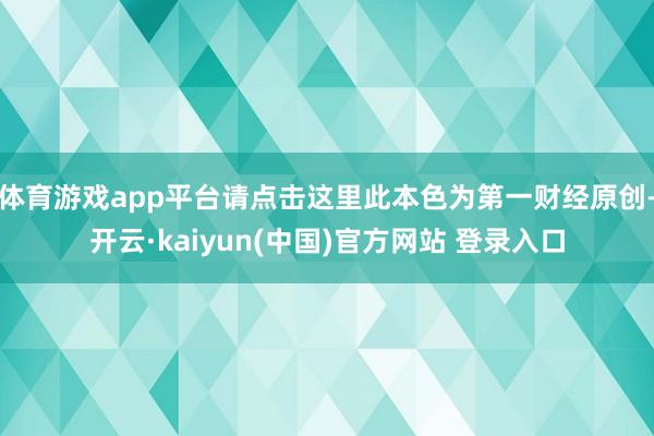 体育游戏app平台请点击这里此本色为第一财经原创-开云·kaiyun(中国)官方网站 登录入口