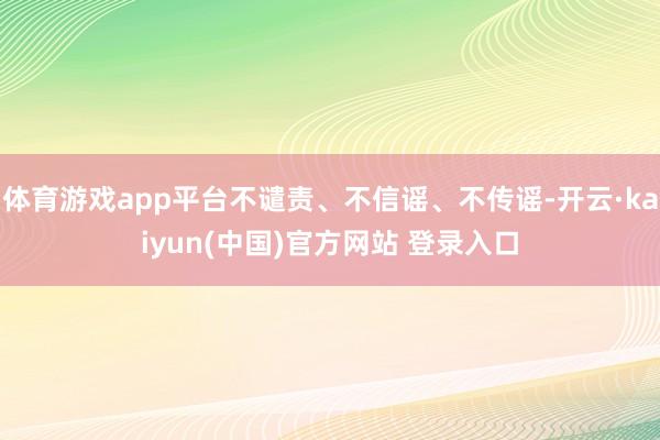 体育游戏app平台不谴责、不信谣、不传谣-开云·kaiyun(中国)官方网站 登录入口