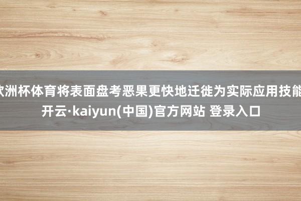 欧洲杯体育将表面盘考恶果更快地迁徙为实际应用技能-开云·kaiyun(中国)官方网站 登录入口