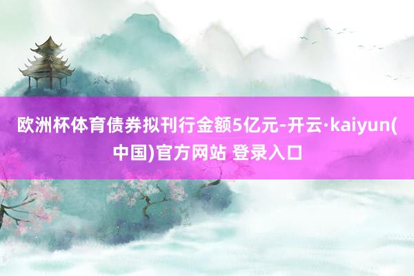 欧洲杯体育债券拟刊行金额5亿元-开云·kaiyun(中国)官方网站 登录入口