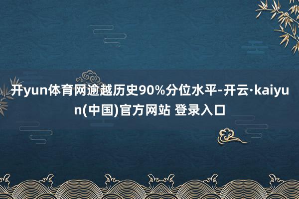 开yun体育网逾越历史90%分位水平-开云·kaiyun(中国)官方网站 登录入口