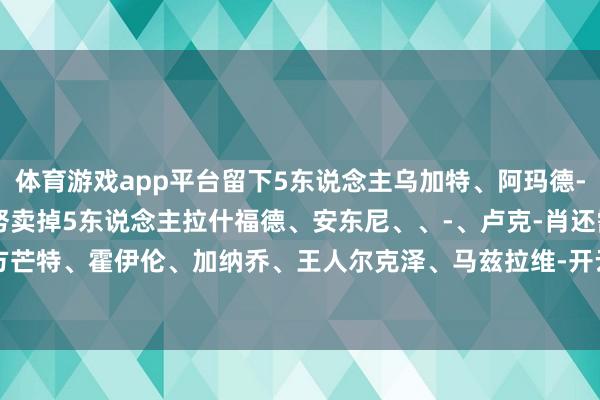 体育游戏app平台留下5东说念主乌加特、阿玛德-迪亚洛、约罗、B费、梅努卖掉5东说念主拉什福德、安东尼、、-、卢克-肖还需证据我方芒特、霍伊伦、加纳乔、王人尔克泽、马兹拉维-开云·kaiyun(中国)官方网站 登录入口