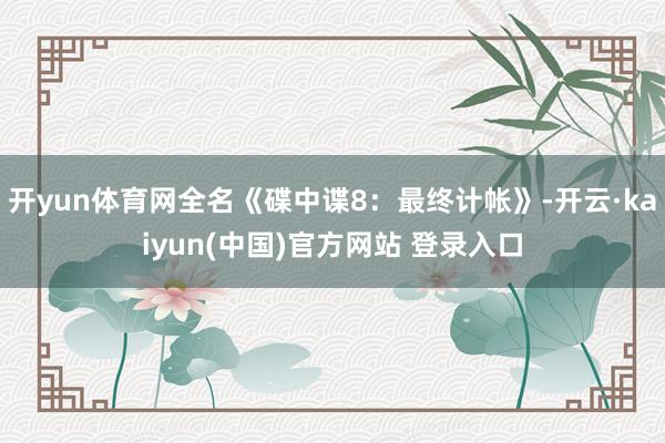 开yun体育网全名《碟中谍8：最终计帐》-开云·kaiyun(中国)官方网站 登录入口