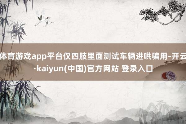 体育游戏app平台仅四肢里面测试车辆进哄骗用-开云·kaiyun(中国)官方网站 登录入口