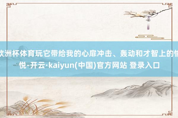 欧洲杯体育玩它带给我的心扉冲击、轰动和才智上的愉悦-开云·kaiyun(中国)官方网站 登录入口