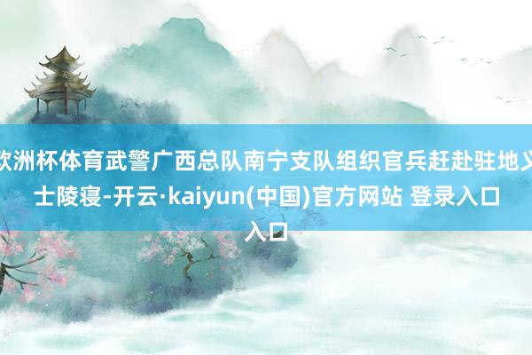 欧洲杯体育武警广西总队南宁支队组织官兵赶赴驻地义士陵寝-开云·kaiyun(中国)官方网站 登录入口