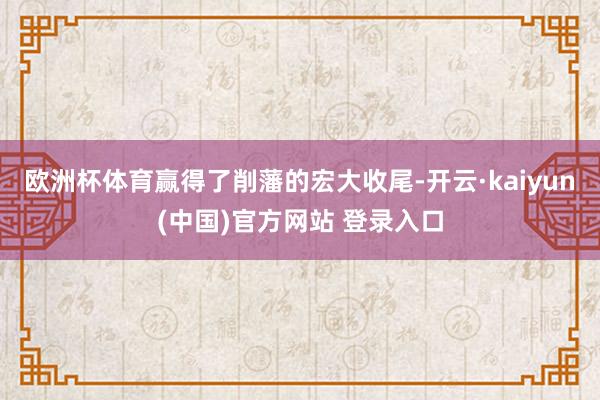 欧洲杯体育赢得了削藩的宏大收尾-开云·kaiyun(中国)官方网站 登录入口