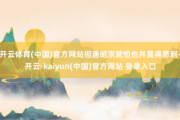开云体育(中国)官方网站但唐昭宗就怕也并莫得思到-开云·kaiyun(中国)官方网站 登录入口