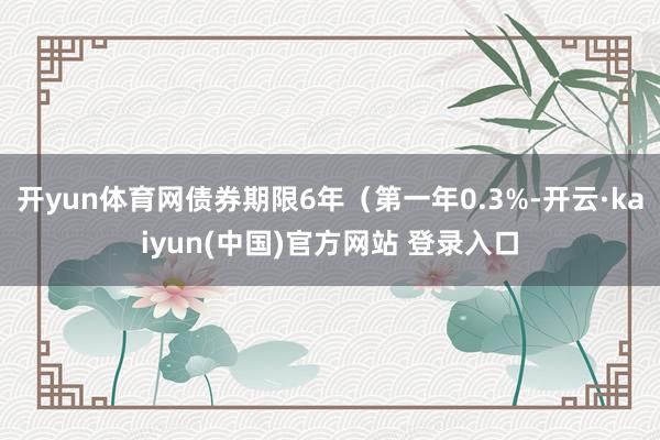 开yun体育网债券期限6年（第一年0.3%-开云·kaiyun(中国)官方网站 登录入口