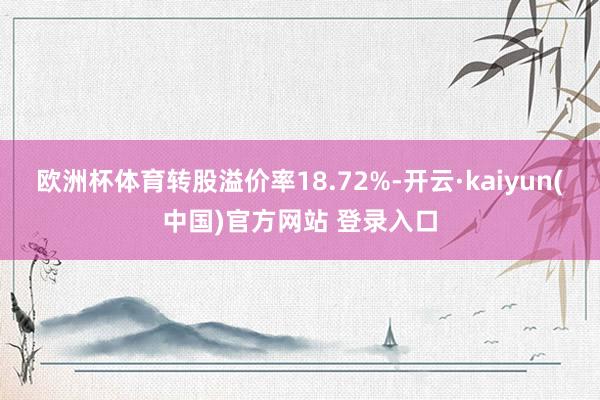 欧洲杯体育转股溢价率18.72%-开云·kaiyun(中国)官方网站 登录入口