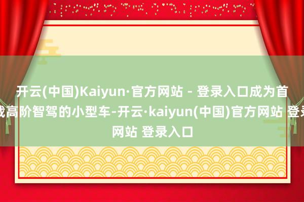 开云(中国)Kaiyun·官方网站 - 登录入口成为首个搭载高阶智驾的小型车-开云·kaiyun(中国)官方网站 登录入口