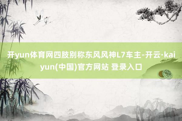 开yun体育网四肢别称东风风神L7车主-开云·kaiyun(中国)官方网站 登录入口
