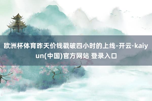 欧洲杯体育昨天价钱戳破四小时的上线-开云·kaiyun(中国)官方网站 登录入口
