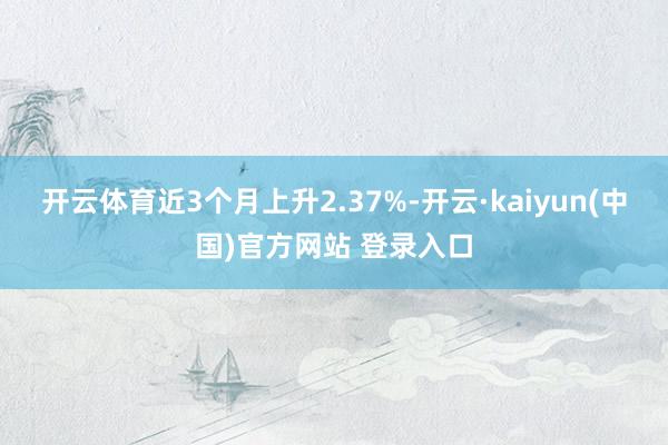 开云体育近3个月上升2.37%-开云·kaiyun(中国)官方网站 登录入口
