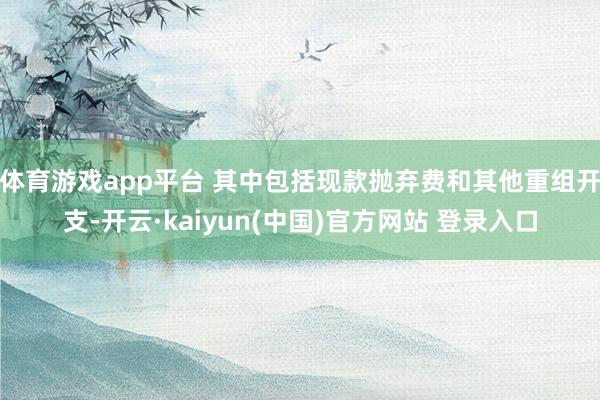 体育游戏app平台 其中包括现款抛弃费和其他重组开支-开云·kaiyun(中国)官方网站 登录入口