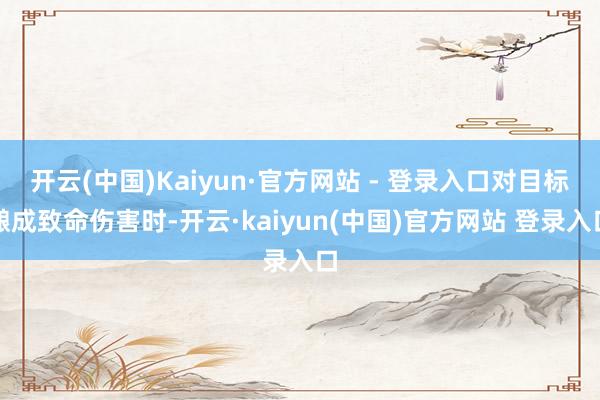 开云(中国)Kaiyun·官方网站 - 登录入口对目标酿成致命伤害时-开云·kaiyun(中国)官方网站 登录入口