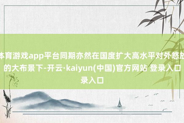 体育游戏app平台同期亦然在国度扩大高水平对外怒放的大布景下-开云·kaiyun(中国)官方网站 登录入口