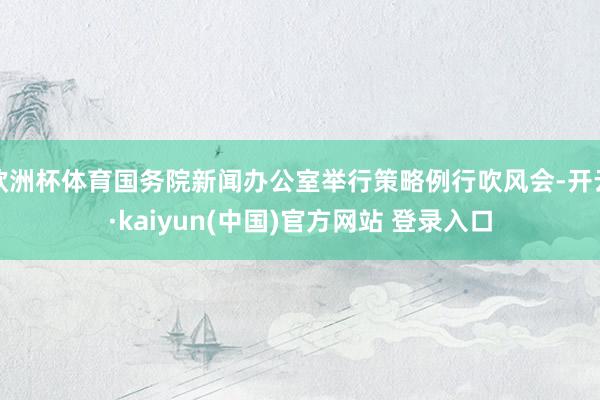 欧洲杯体育国务院新闻办公室举行策略例行吹风会-开云·kaiyun(中国)官方网站 登录入口