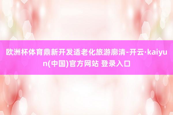 欧洲杯体育鼎新开发适老化旅游廓清-开云·kaiyun(中国)官方网站 登录入口