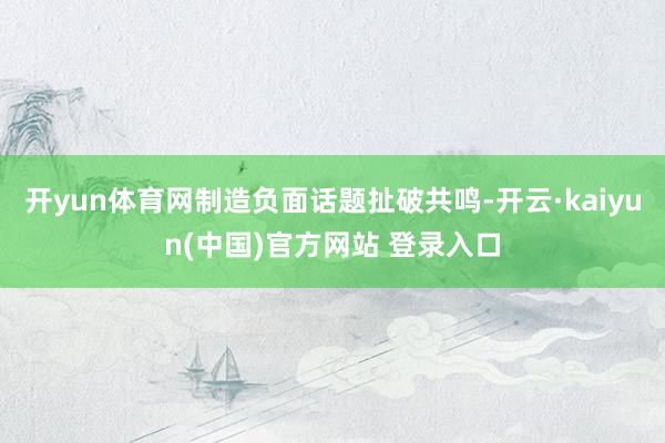 开yun体育网制造负面话题扯破共鸣-开云·kaiyun(中国)官方网站 登录入口