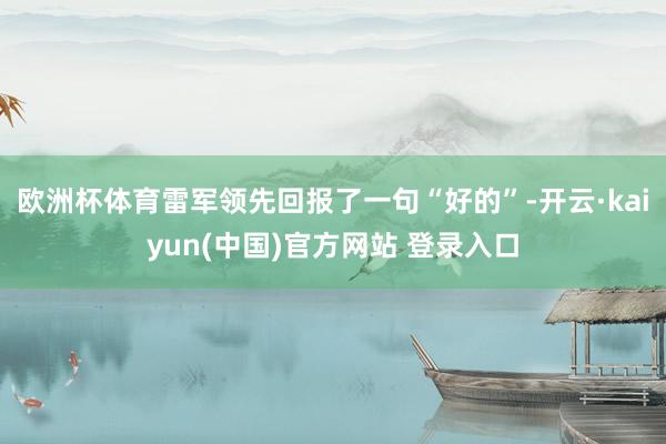 欧洲杯体育雷军领先回报了一句“好的”-开云·kaiyun(中国)官方网站 登录入口