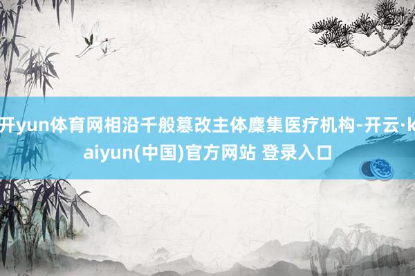 开yun体育网相沿千般篡改主体麇集医疗机构-开云·kaiyun(中国)官方网站 登录入口