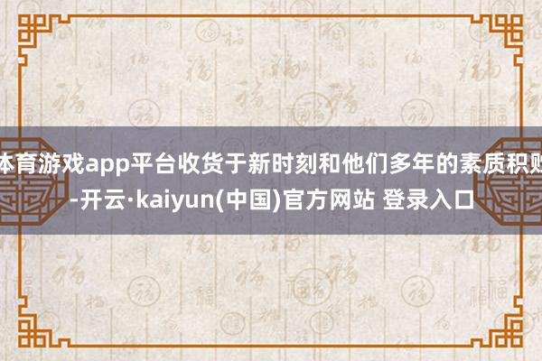 体育游戏app平台收货于新时刻和他们多年的素质积贮-开云·kaiyun(中国)官方网站 登录入口