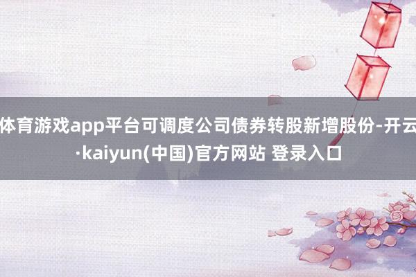 体育游戏app平台可调度公司债券转股新增股份-开云·kaiyun(中国)官方网站 登录入口