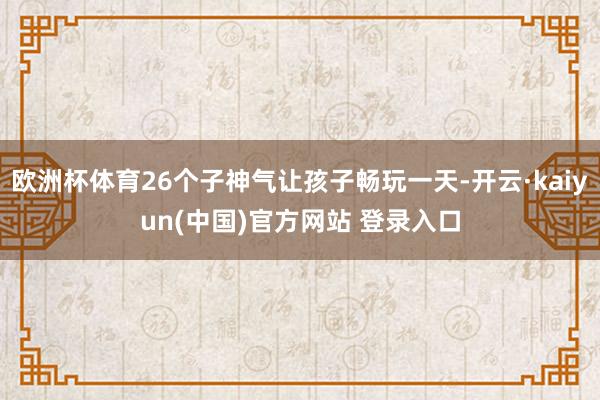 欧洲杯体育26个子神气让孩子畅玩一天-开云·kaiyun(中国)官方网站 登录入口