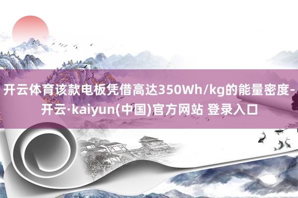 开云体育该款电板凭借高达350Wh/kg的能量密度-开云·kaiyun(中国)官方网站 登录入口