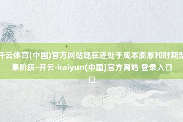 开云体育(中国)官方网站现在还处于成本膨胀和时期聚集阶段-开云·kaiyun(中国)官方网站 登录入口