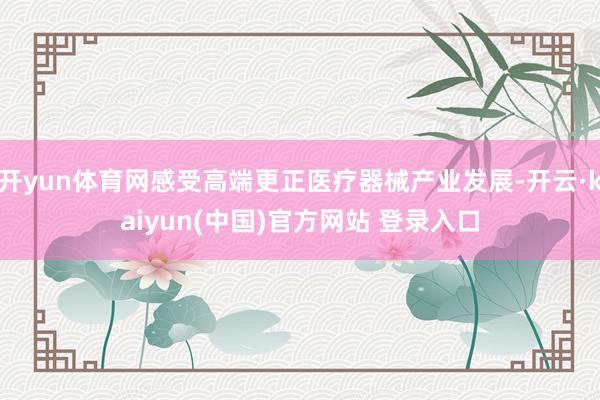开yun体育网感受高端更正医疗器械产业发展-开云·kaiyun(中国)官方网站 登录入口