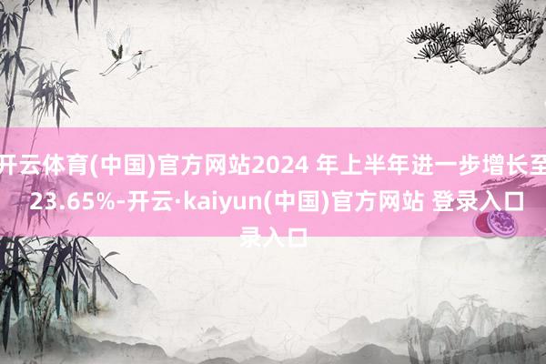 开云体育(中国)官方网站2024 年上半年进一步增长至 23.65%-开云·kaiyun(中国)官方网站 登录入口