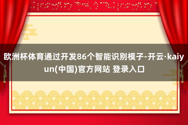 欧洲杯体育通过开发86个智能识别模子-开云·kaiyun(中国)官方网站 登录入口