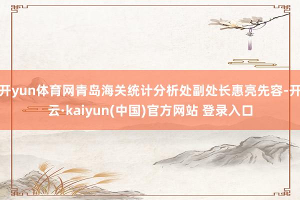 开yun体育网青岛海关统计分析处副处长惠亮先容-开云·kaiyun(中国)官方网站 登录入口