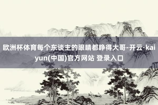 欧洲杯体育每个东谈主的眼睛都睁得大哥-开云·kaiyun(中国)官方网站 登录入口