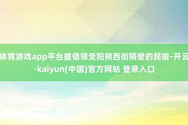 体育游戏app平台提倡领受阳朔西街隔壁的民宿-开云·kaiyun(中国)官方网站 登录入口