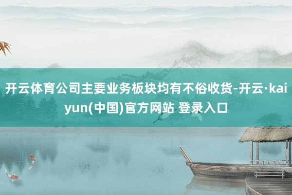 开云体育公司主要业务板块均有不俗收货-开云·kaiyun(中国)官方网站 登录入口