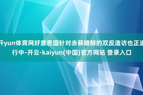 开yun体育网好意思国针对赤藓糖醇的双反造访也正进行中-开云·kaiyun(中国)官方网站 登录入口
