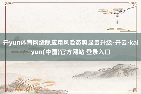 开yun体育网缝隙应用风险态势显贵升级-开云·kaiyun(中国)官方网站 登录入口