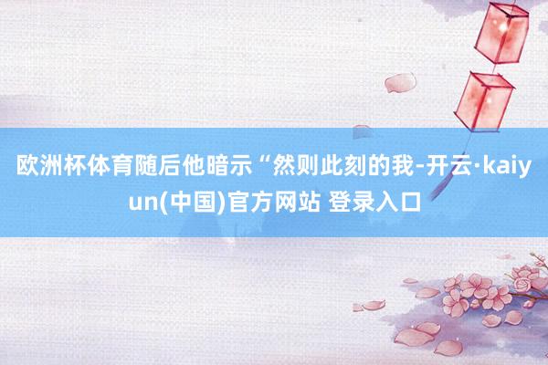 欧洲杯体育随后他暗示“然则此刻的我-开云·kaiyun(中国)官方网站 登录入口