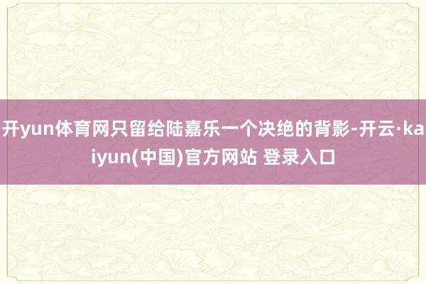 开yun体育网只留给陆嘉乐一个决绝的背影-开云·kaiyun(中国)官方网站 登录入口