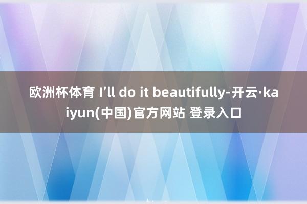 欧洲杯体育 I’ll do it beautifully-开云·kaiyun(中国)官方网站 登录入口