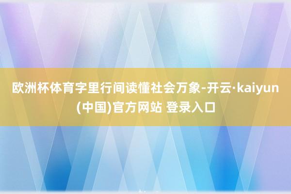 欧洲杯体育字里行间读懂社会万象-开云·kaiyun(中国)官方网站 登录入口