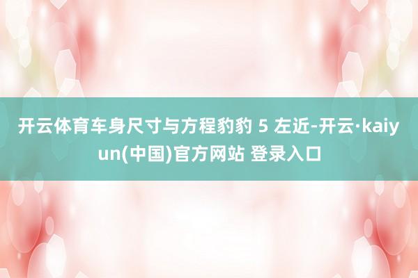 开云体育车身尺寸与方程豹豹 5 左近-开云·kaiyun(中国)官方网站 登录入口