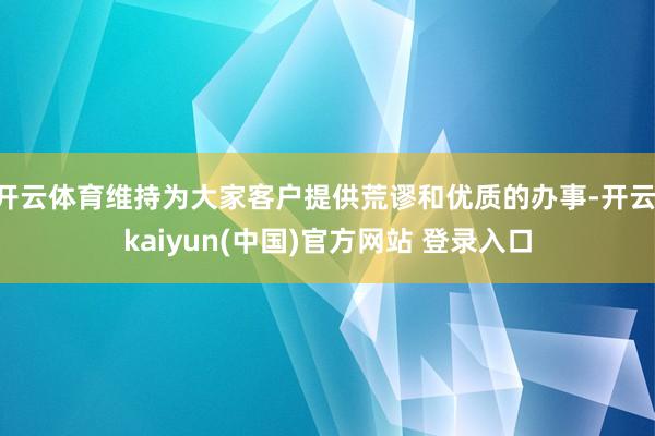 开云体育维持为大家客户提供荒谬和优质的办事-开云·kaiyun(中国)官方网站 登录入口