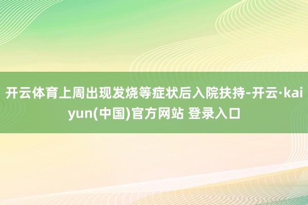 开云体育上周出现发烧等症状后入院扶持-开云·kaiyun(中国)官方网站 登录入口