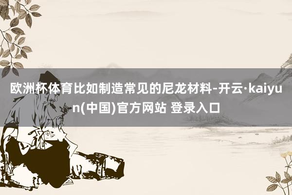 欧洲杯体育比如制造常见的尼龙材料-开云·kaiyun(中国)官方网站 登录入口