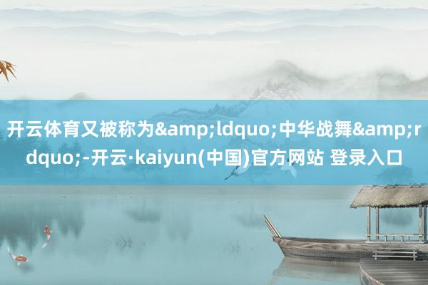 开云体育又被称为&ldquo;中华战舞&rdquo;-开云·kaiyun(中国)官方网站 登录入口