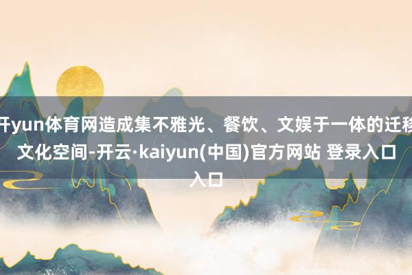 开yun体育网造成集不雅光、餐饮、文娱于一体的迁移文化空间-开云·kaiyun(中国)官方网站 登录入口